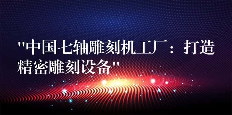 “中国七轴雕刻机工厂：打造精密雕刻设备”