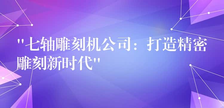 “七轴雕刻机公司：打造精密雕刻新时代”