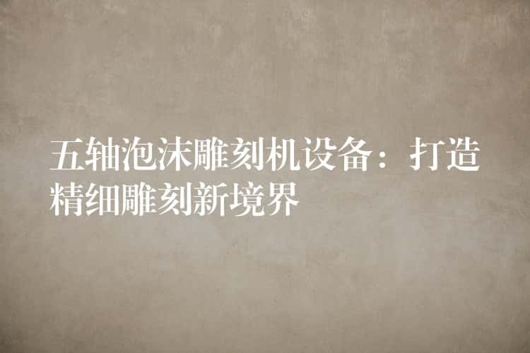五轴泡沫雕刻机设备：打造精细雕刻新境界