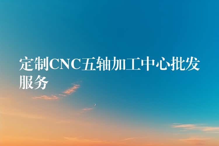 定制CNC五轴加工中心批发服务