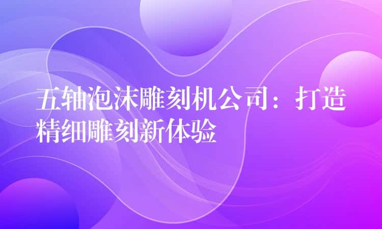 五轴泡沫雕刻机公司：打造精细雕刻新体验