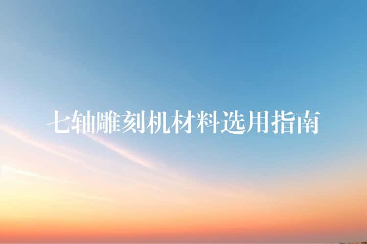 七轴雕刻机材料选用指南 七轴雕刻机材料选用指南