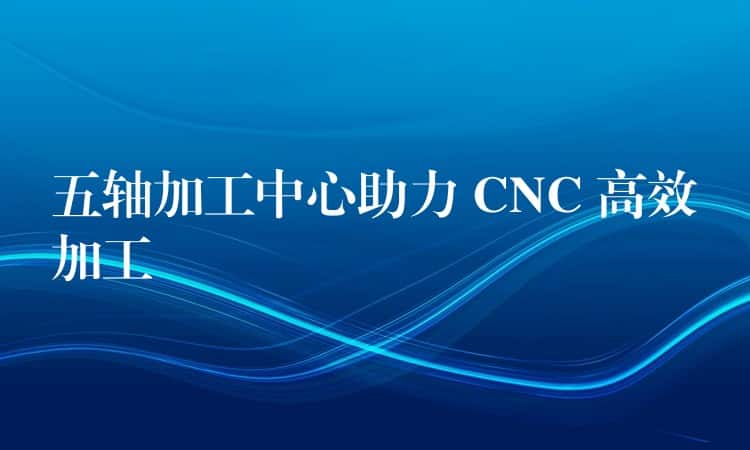 五轴加工中心助力 CNC 高效加工 五轴加工中心助力 CNC 高效加工