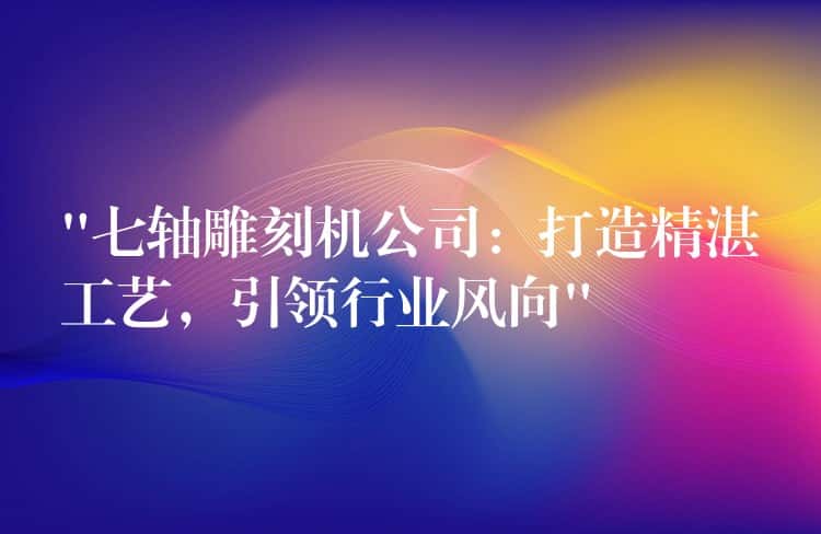 “七轴雕刻机公司：打造精湛工艺，引领行业风向”